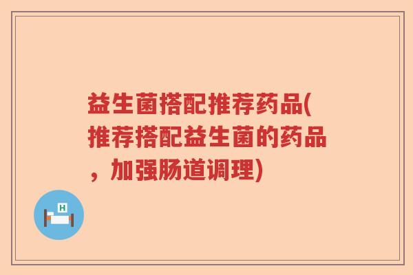 益生菌搭配推荐药品(推荐搭配益生菌的药品，加强肠道调理)