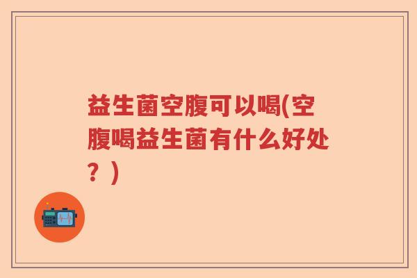 益生菌空腹可以喝(空腹喝益生菌有什么好处?) 益生菌空腹可以喝(空腹喝益生菌有什么好处?)