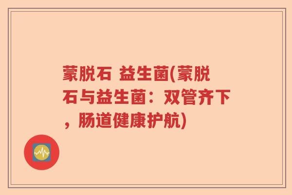 蒙脱石 益生菌(蒙脱石与益生菌:双管齐下,肠道健康护航) 蒙脱石 益生菌(蒙脱石与益生菌:双管齐下,肠道健康护航)