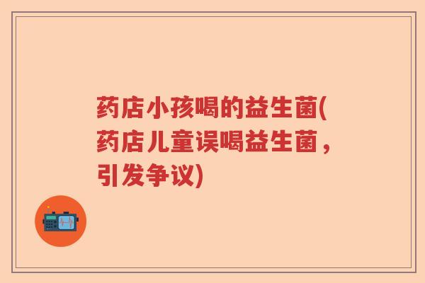 药店小孩喝的益生菌(药店儿童误喝益生菌，引发争议)