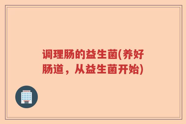 调理肠的益生菌(养好肠道,从益生菌开始) 调理肠的益生菌(养好肠道,从益生菌开始)