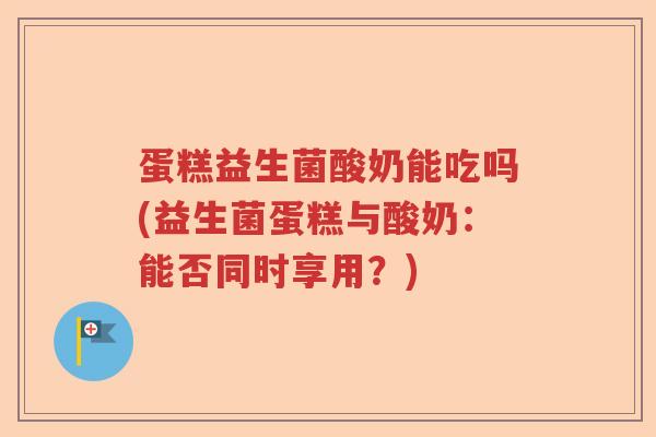 蛋糕益生菌酸奶能吃吗(益生菌蛋糕与酸奶：能否同时享用？)