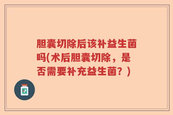 胆囊切除后该补益生菌吗(术后胆囊切除，是否需要补充益生菌？)