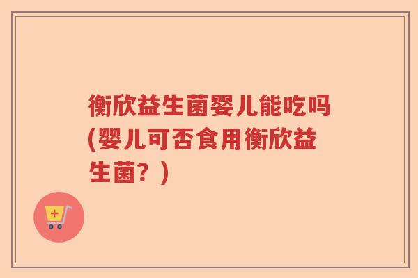 衡欣益生菌婴儿能吃吗(婴儿可否食用衡欣益生菌?) 衡欣益生菌婴儿能吃吗(婴儿可否食用衡欣益生菌?)