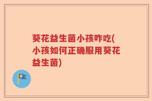 葵花益生菌小孩咋吃(小孩如何正确服用葵花益生菌) 葵花益生菌小孩咋吃(小孩如何正确服用葵花益生菌)