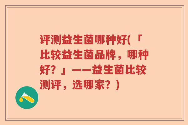 评测益生菌哪种好(「比较益生菌品牌,哪种好?」——益生菌比较测评,选哪家?) 评测益生菌哪种好(「比较益生菌品牌,哪种好?」——益生菌比较测评,选哪家?)