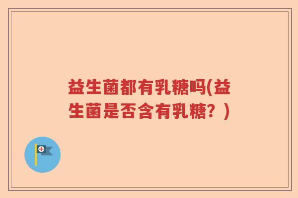 益生菌都有乳糖吗(益生菌是否含有乳糖?) 益生菌都有乳糖吗(益生菌是否含有乳糖?)