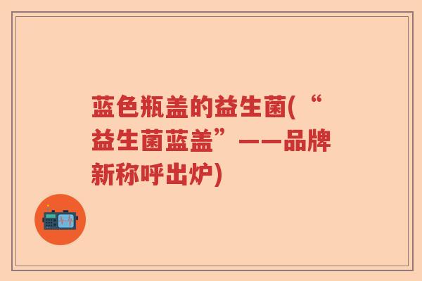 蓝色瓶盖的益生菌(“益生菌蓝盖”——品牌新称呼出炉) 蓝色瓶盖的益生菌(“益生菌蓝盖”——品牌新称呼出炉)