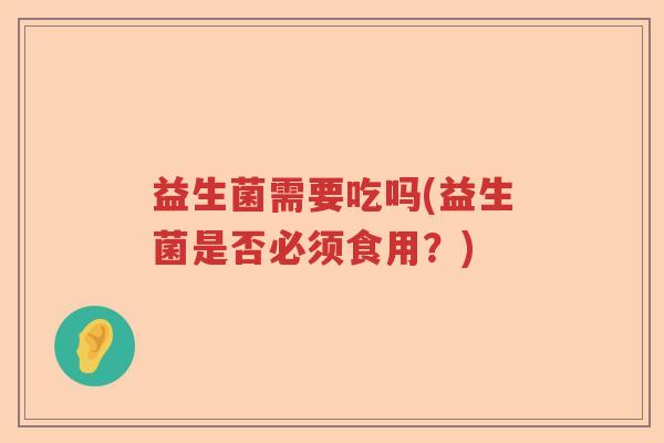 益生菌需要吃吗(益生菌是否必须食用?) 益生菌需要吃吗(益生菌是否必须食用?)