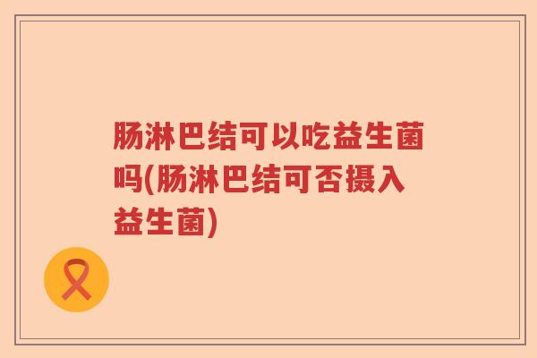 肠淋巴结可以吃益生菌吗(肠淋巴结可否摄入益生菌) 肠淋巴结可以吃益生菌吗(肠淋巴结可否摄入益生菌)