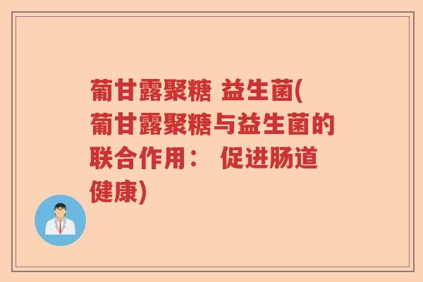 葡甘露聚糖 益生菌(葡甘露聚糖与益生菌的联合作用： 促进肠道健康)