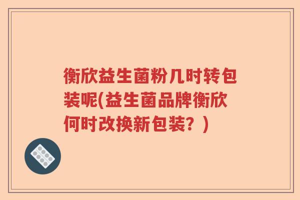 衡欣益生菌粉几时转包装呢(益生菌品牌衡欣何时改换新包装?) 衡欣益生菌粉几时转包装呢(益生菌品牌衡欣何时改换新包装?)
