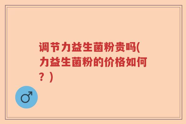 调节力益生菌粉贵吗(力益生菌粉的价格如何?) 调节力益生菌粉贵吗(力益生菌粉的价格如何?)