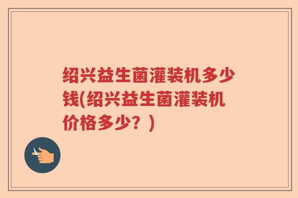 绍兴益生菌灌装机多少钱(绍兴益生菌灌装机价格多少?) 绍兴益生菌灌装机多少钱(绍兴益生菌灌装机价格多少?)