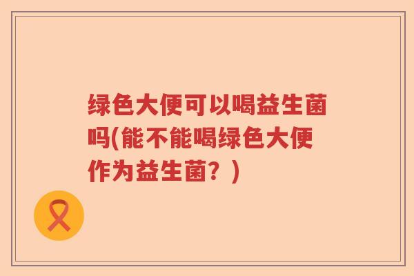 绿色大便可以喝益生菌吗(能不能喝绿色大便作为益生菌？)