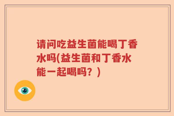 请问吃益生菌能喝丁香水吗(益生菌和丁香水能一起喝吗?) 请问吃益生菌能喝丁香水吗(益生菌和丁香水能一起喝吗?)