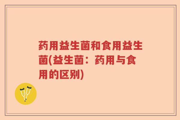 药用益生菌和食用益生菌(益生菌:药用与食用的区别) 药用益生菌和食用益生菌(益生菌:药用与食用的区别)