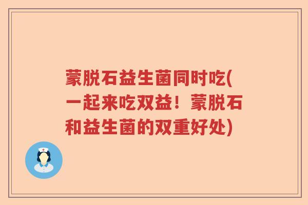 蒙脱石益生菌同时吃(一起来吃双益!蒙脱石和益生菌的双重好处) 蒙脱石益生菌同时吃(一起来吃双益!蒙脱石和益生菌的双重好处)