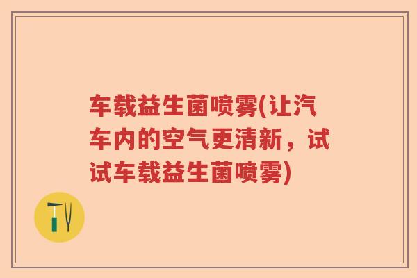 车载益生菌喷雾(让汽车内的空气更清新,试试车载益生菌喷雾) 车载益生菌喷雾(让汽车内的空气更清新,试试车载益生菌喷雾)