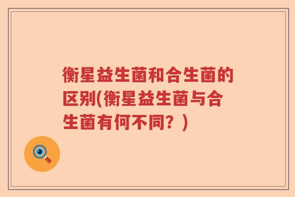 衡星益生菌和合生菌的区别(衡星益生菌与合生菌有何不同?) 衡星益生菌和合生菌的区别(衡星益生菌与合生菌有何不同?)