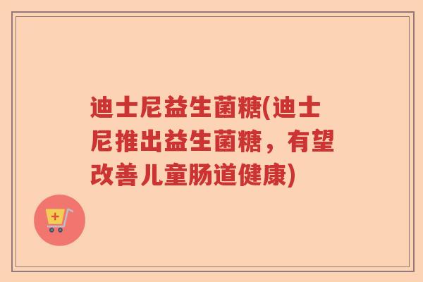 迪士尼益生菌糖(迪士尼推出益生菌糖，有望改善儿童肠道健康)