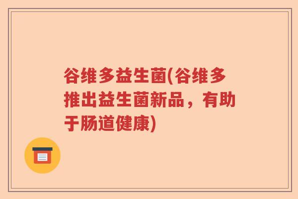 谷维多益生菌(谷维多推出益生菌新品,有助于肠道健康) 谷维多益生菌(谷维多推出益生菌新品,有助于肠道健康)