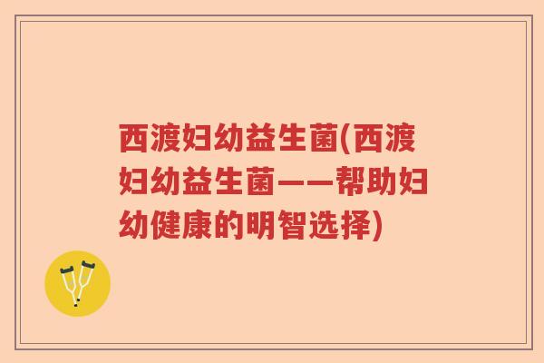 西渡妇幼益生菌(西渡妇幼益生菌——帮助妇幼健康的明智选择)