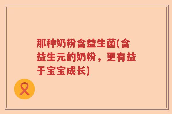 那种奶粉含益生菌(含益生元的奶粉，更有益于宝宝成长)
