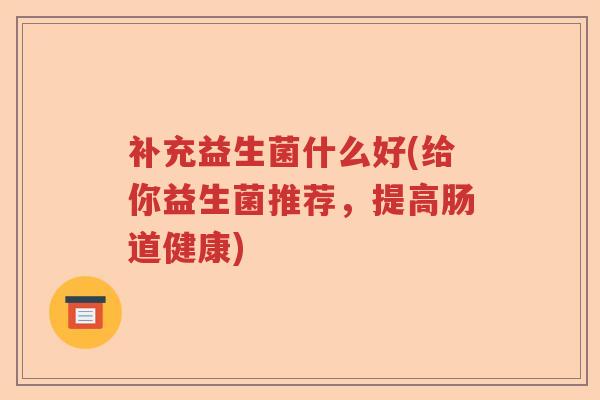 补充益生菌什么好(给你益生菌推荐，提高肠道健康)