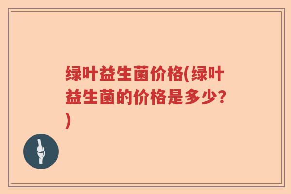 绿叶益生菌价格(绿叶益生菌的价格是多少?) 绿叶益生菌价格(绿叶益生菌的价格是多少?)