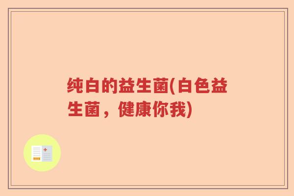 纯白的益生菌(白色益生菌,健康你我) 纯白的益生菌(白色益生菌,健康你我)