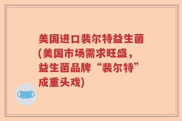 美国进口裴尔特益生菌(美国市场需求旺盛,益生菌品牌“裴尔特”成重头戏) 美国进口裴尔特益生菌(美国市场需求旺盛,益生菌品牌“裴尔特”成重头戏)