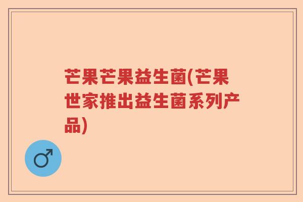 芒果芒果益生菌(芒果世家推出益生菌系列产品) 芒果芒果益生菌(芒果世家推出益生菌系列产品)