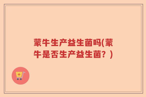 蒙牛生产益生菌吗(蒙牛是否生产益生菌?) 蒙牛生产益生菌吗(蒙牛是否生产益生菌?)