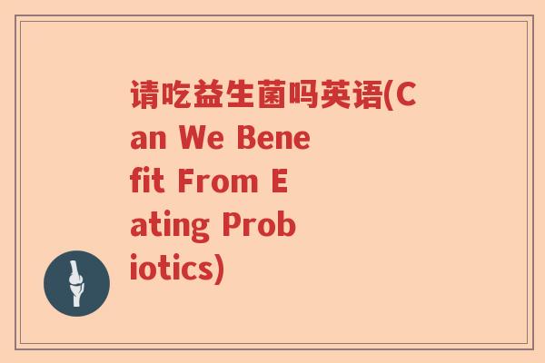 请吃益生菌吗英语(Can We Benefit From Eating Probiotics) 请吃益生菌吗英语(Can We Benefit From Eating Probiotics)