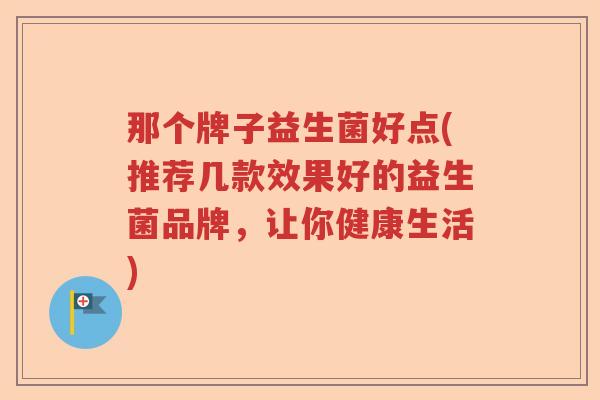 那个牌子益生菌好点(推荐几款效果好的益生菌品牌，让你健康生活)