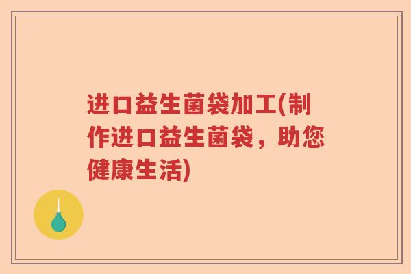 进口益生菌袋加工(制作进口益生菌袋,助您健康生活) 进口益生菌袋加工(制作进口益生菌袋,助您健康生活)