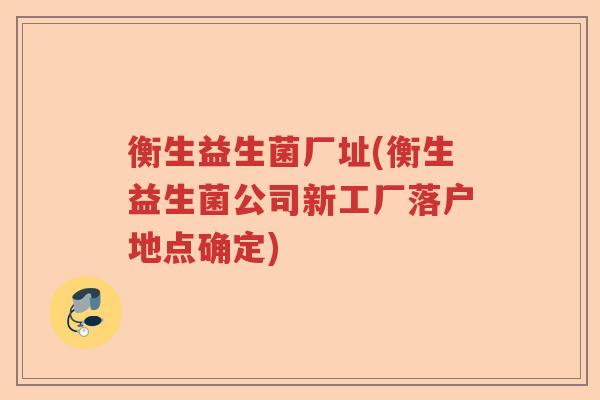 衡生益生菌厂址(衡生益生菌公司新工厂落户地点确定) 衡生益生菌厂址(衡生益生菌公司新工厂落户地点确定)