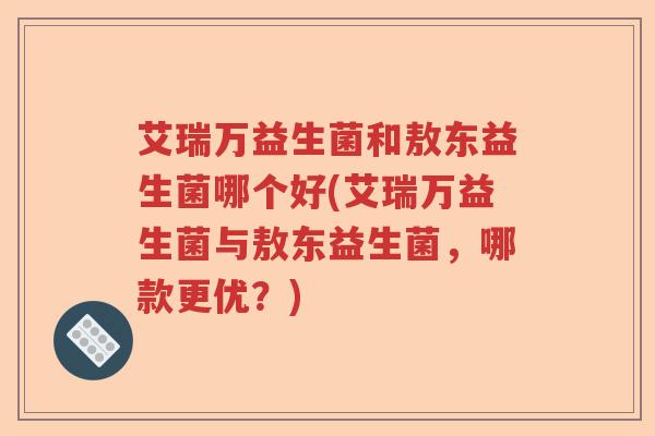 艾瑞万益生菌和敖东益生菌哪个好(艾瑞万益生菌与敖东益生菌,哪款更优?) 艾瑞万益生菌和敖东益生菌哪个好(艾瑞万益生菌与敖东益生菌,哪款更优?)