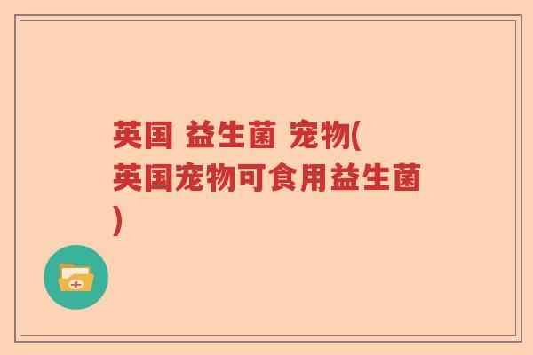 英国 益生菌 宠物(英国宠物可食用益生菌) 英国 益生菌 宠物(英国宠物可食用益生菌)