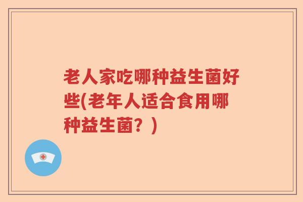 老人家吃哪种益生菌好些(老年人适合食用哪种益生菌?) 老人家吃哪种益生菌好些(老年人适合食用哪种益生菌?)