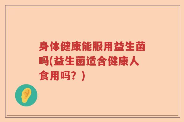 身体健康能服用益生菌吗(益生菌适合健康人食用吗?) 身体健康能服用益生菌吗(益生菌适合健康人食用吗?)