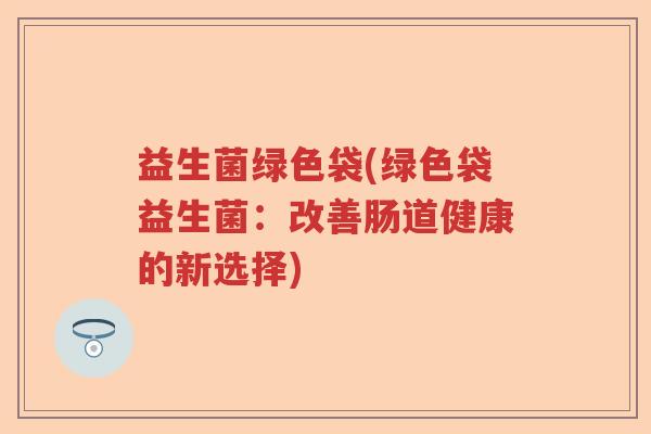 益生菌绿色袋(绿色袋益生菌:改善肠道健康的新选择) 益生菌绿色袋(绿色袋益生菌:改善肠道健康的新选择)