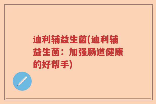 迪利辅益生菌(迪利辅益生菌:加强肠道健康的好帮手) 迪利辅益生菌(迪利辅益生菌:加强肠道健康的好帮手)