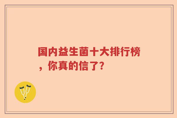 国内益生菌十大排行榜,你真的信了? 国内益生菌十大排行榜,你真的信了?