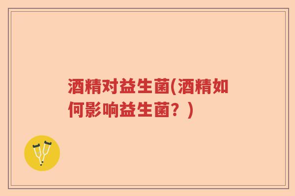 酒精对益生菌(酒精如何影响益生菌?) 酒精对益生菌(酒精如何影响益生菌?)