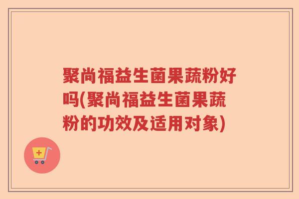聚尚福益生菌果蔬粉好吗(聚尚福益生菌果蔬粉的功效及适用对象) 聚尚福益生菌果蔬粉好吗(聚尚福益生菌果蔬粉的功效及适用对象)