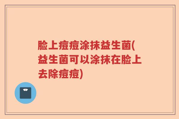 脸上痘痘涂抹益生菌(益生菌可以涂抹在脸上去除痘痘) 脸上痘痘涂抹益生菌(益生菌可以涂抹在脸上去除痘痘)
