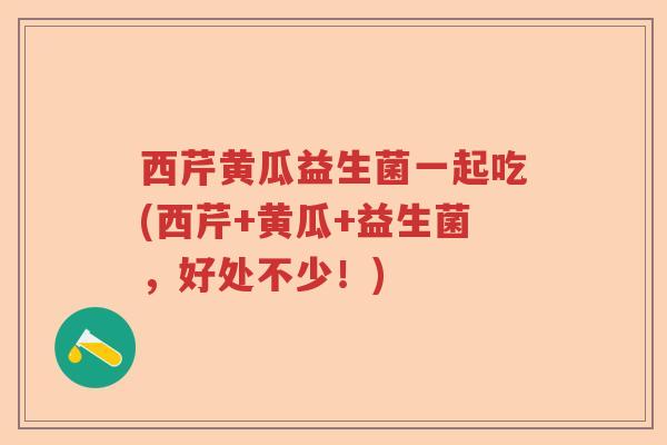 西芹黄瓜益生菌一起吃(西芹+黄瓜+益生菌,好处不少!) 西芹黄瓜益生菌一起吃(西芹+黄瓜+益生菌,好处不少!)