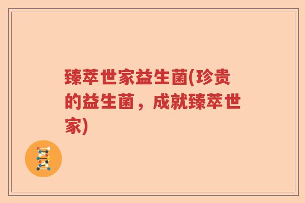 臻萃世家益生菌(珍贵的益生菌,成就臻萃世家) 臻萃世家益生菌(珍贵的益生菌,成就臻萃世家)
